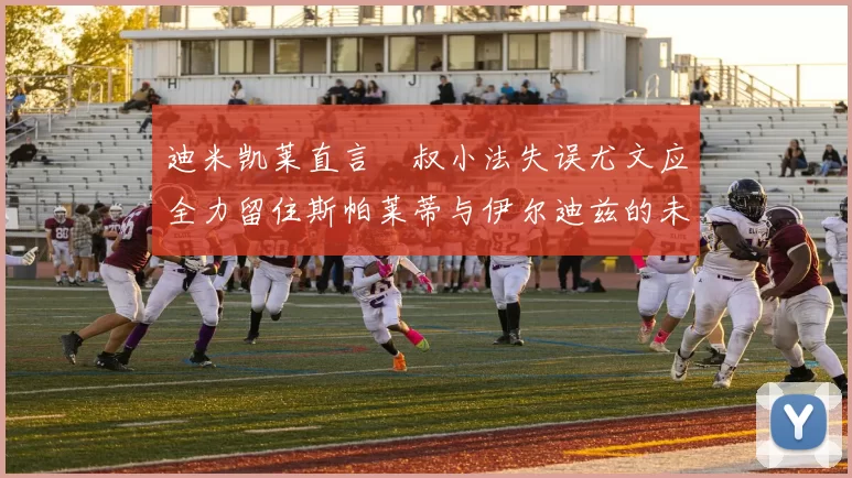 迪米凯莱直言囧叔小法失误尤文应全力留住斯帕莱蒂与伊尔迪兹的未来分析