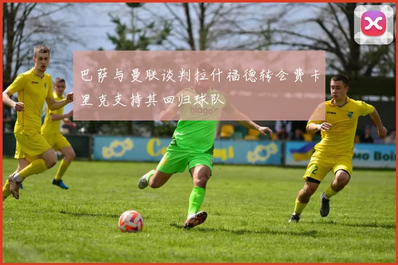 巴萨与曼联谈判拉什福德转会费卡里克支持其回归球队