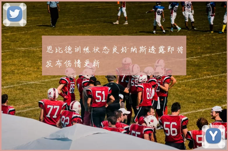 恩比德训练状态良好纳斯透露即将发布伤情更新