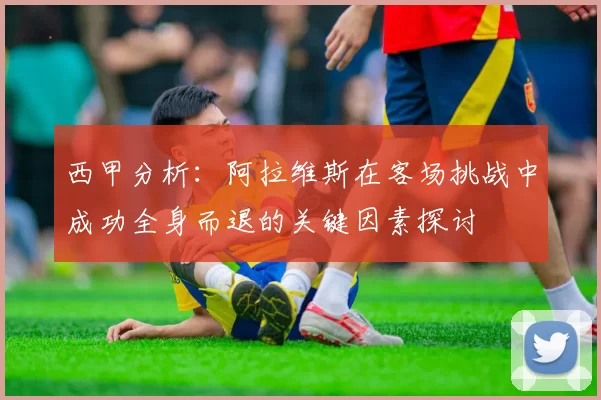 西甲分析：阿拉维斯在客场挑战中成功全身而退的关键因素探讨