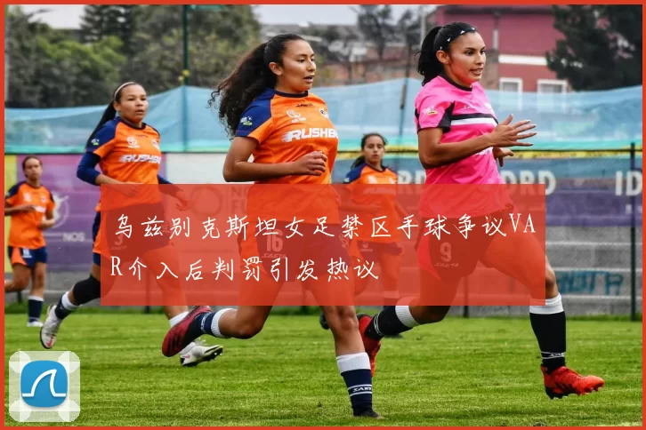 乌兹别克斯坦女足禁区手球争议VAR介入后判罚引发热议