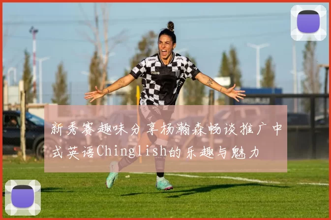 新秀赛趣味分享杨瀚森畅谈推广中式英语Chinglish的乐趣与魅力