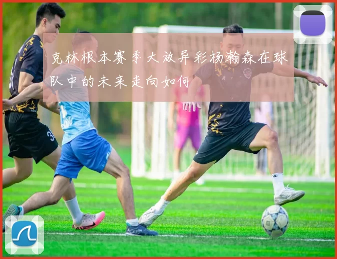 克林根本赛季大放异彩杨瀚森在球队中的未来走向如何
