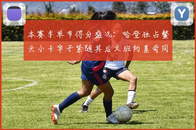 本赛季单节得分盛况：哈登独占鳌头小卡华子紧随其后文班约基奇同创佳绩