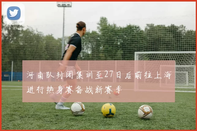 河南队封闭集训至27日后前往上海进行热身赛备战新赛季
