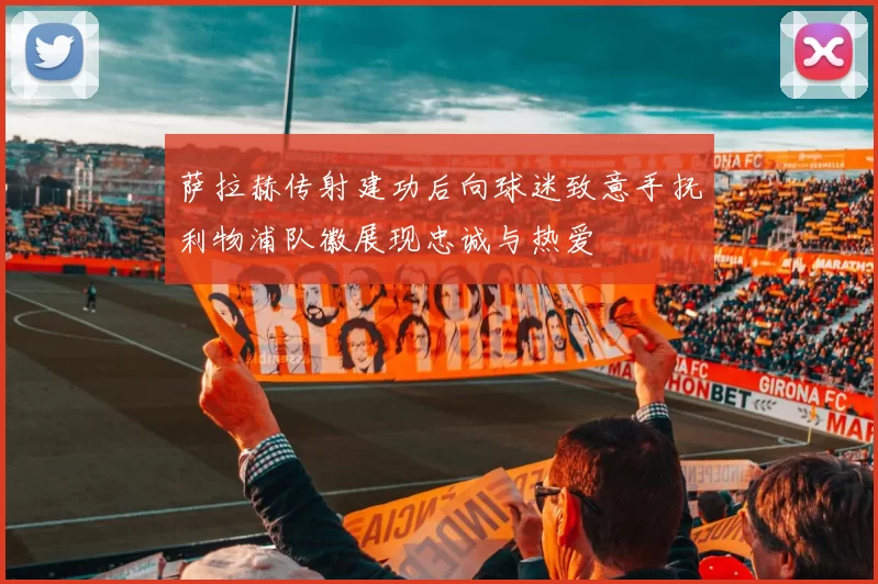 萨拉赫传射建功后向球迷致意手抚利物浦队徽展现忠诚与热爱
