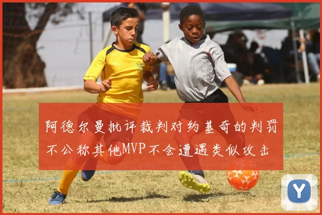 阿德尔曼批评裁判对约基奇的判罚不公称其他MVP不会遭遇类似攻击