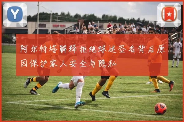阿尔特塔解释拒绝球迷签名背后原因保护家人安全与隐私