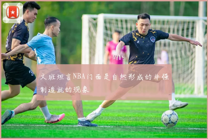 文班坦言NBA门面是自然形成的非强制造就的现象