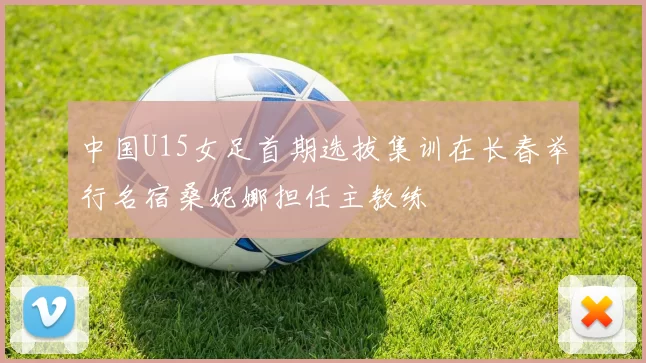 中国U15女足首期选拔集训在长春举行名宿桑妮娜担任主教练