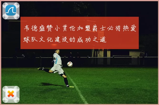 韦德盛赞小贾伦加盟爵士必将热爱球队文化建设的成功之道