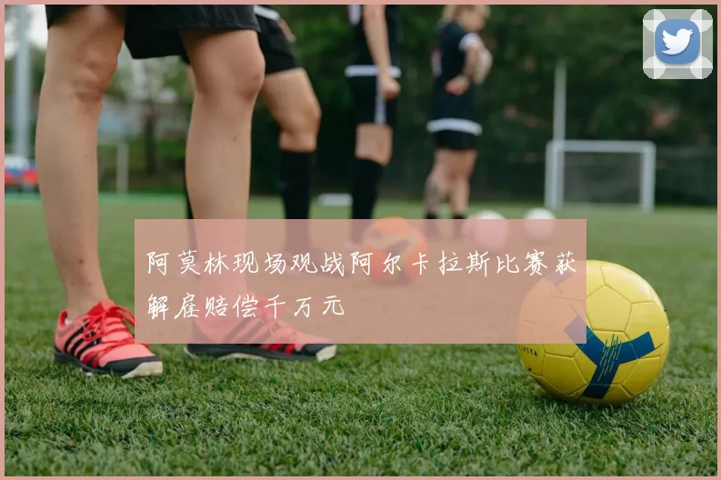 阿莫林现场观战阿尔卡拉斯比赛获解雇赔偿千万元