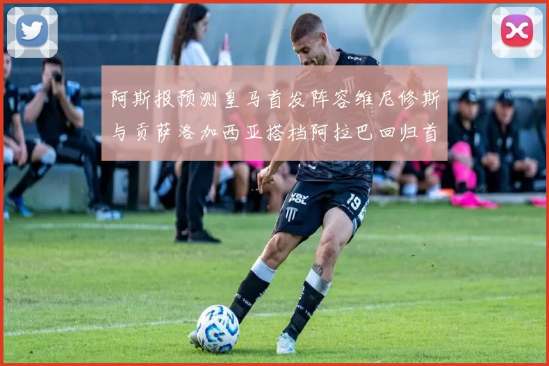 阿斯报预测皇马首发阵容维尼修斯与贡萨洛加西亚搭档阿拉巴回归首发位置