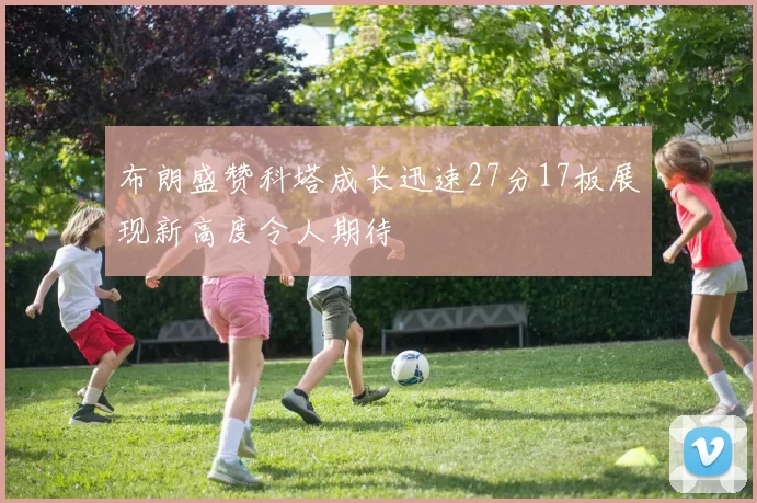 布朗盛赞科塔成长迅速27分17板展现新高度令人期待