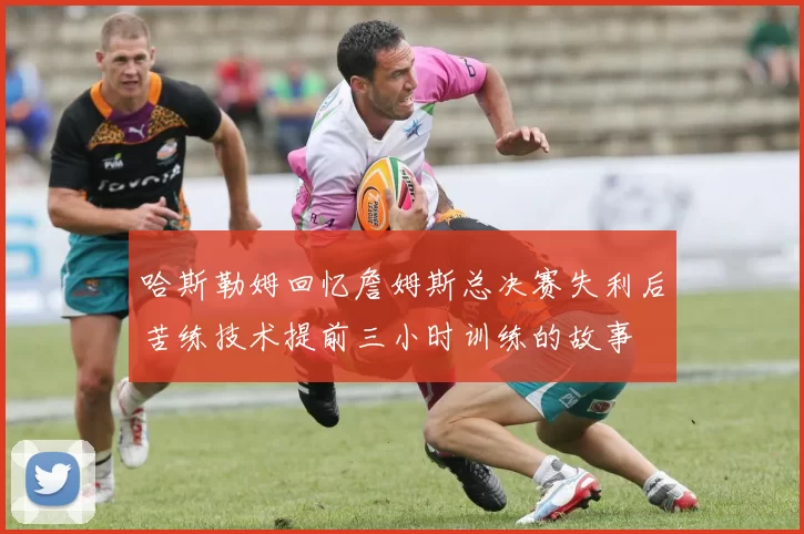 哈斯勒姆回忆詹姆斯总决赛失利后苦练技术提前三小时训练的故事