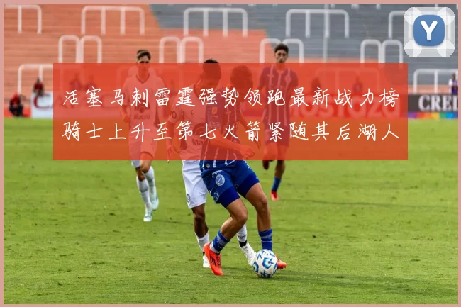 活塞马刺雷霆强势领跑最新战力榜骑士上升至第七火箭紧随其后湖人排名第十一
