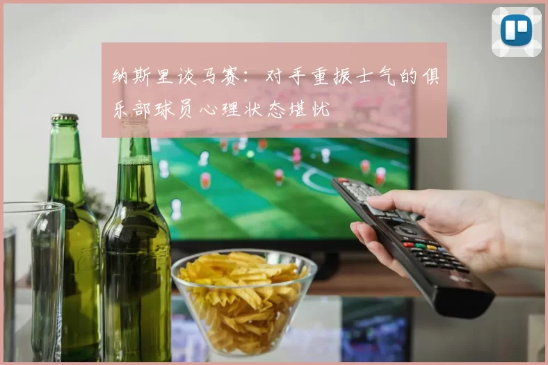 纳斯里谈马赛：对手重振士气的俱乐部球员心理状态堪忧