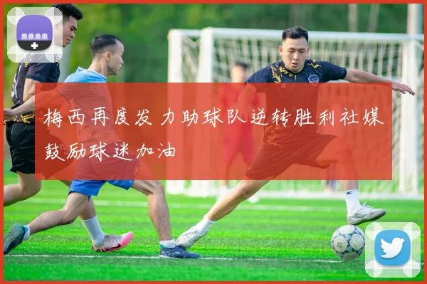 梅西再度发力助球队逆转胜利社媒鼓励球迷加油