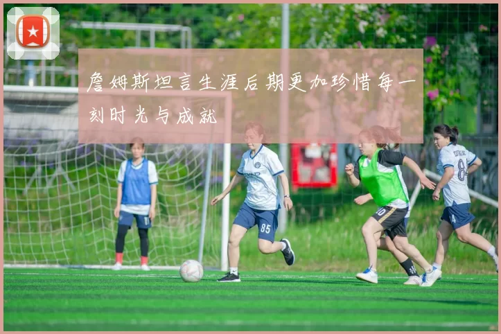 詹姆斯坦言生涯后期更加珍惜每一刻时光与成就