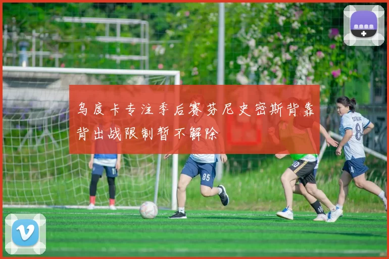 乌度卡专注季后赛芬尼史密斯背靠背出战限制暂不解除